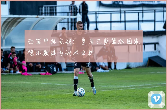 西篮甲焦点战：皇马巴萨篮球国家德比数据与战术分析