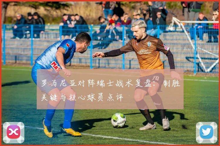 罗马尼亚对阵瑞士战术复盘：制胜关键与核心球员点评