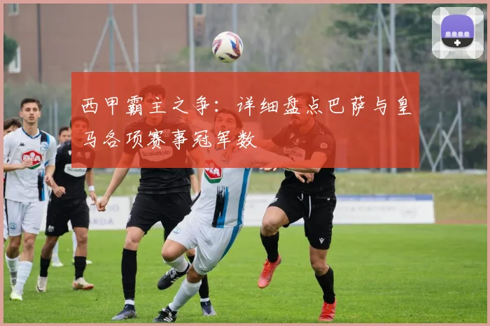 西甲霸主之争：详细盘点巴萨与皇马各项赛事冠军数